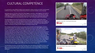 CULTURAL COMPETENCE
In a world with so many different medias, we are exposed to millions of pieces of content, and thousands
of different cultures. These cultures often thrive primarily on particular websites, such as YouTube.
A growing culture on YouTube is that of the ‘MotoVlogging’ community. MotoVlogging is very similar to
‘Vlogging’ (Video Blogging), except rather than sitting in front of a camera in a pretty bedroom, the star
of the video is usually out of shot due to the camera being on the side of their motorcycle helmet. Stars
of the MotoVlogging community include ‘Do It With Dan’, ‘Jake The Garden Snake’ & ‘6Foot4Honda’.
The MotoVlogging community thrive due to one common passion and that is motorcycles. Online
motorcycle culture is very niche, and there for the competence regarding the content is not very well
known. This competence covers many different factors including the terminology, the style of videos and
also why. Those who watch MotoVlogs have a universal passion for motorcycles, they understand the
codes an conventions of riding, and the thoughts and feelings of being a rider.
This competence provides the basis for why people watch and listen to the MotoVloggers, and that’s
because of the relation. For example relating to riding experiences such as traffic light races and cocky
drivers. The audience understand what its like to deal with idiotic drivers, bad press, the urge for speed,
the pains of bad weather and more. Terminological competence comes in with words such as rev
matching, high siding, low siding, clutchless shifting etc. Many people wont understand the enjoyment in
watching somebody ride from POV and talk about random subjects, but those who ride find it relaxing,
watching the world go by and having time and peace to think. Most riders don’t just utilize their bike as a
form of transport but also use it as an object of leisure, its not just about the bike its about exploring
without being trapped in a steel cage – watching somebodies else experience can be related and almost
similar to the real thing. The style of the videos is visually niche but technically common, most videos are
just large wide angle gopro footage with a mic hooked up inside the riders helmet. Other videos, mainly
when the riders meet up, are very technical. The editing is very sharp and professional, with video
footage utilized off of different MotoVloggers helmet cams in time, such as switching back and forth
from shots as different vloggers speak whilst they ride to each other through a city.
The MotoVlog community is one that has a very deep culture that captures many different opinions and
views, as the motorcycle community is often very divided, with so many MotoVloggers riding different
bikes and fashioning different gear, a neutrality is produced that allows people to relate and share their
differences.
 