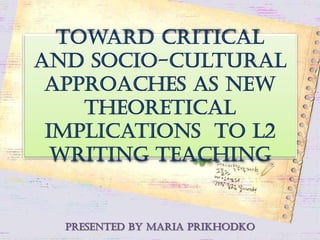Toward Critical
and Socio-cultural
approaches as new
theoretical
implications to L2
writing teaching
presented by Maria Prikhodko
 