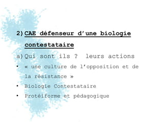 2)CAE défenseur d’une biologie
    contestataire
a)Qui sont ils ?      leurs actions
•   « une culture de l’opposition et de
    la résistance »
•   Biologie Contestataire
•   Protéiforme et pédagogique
 