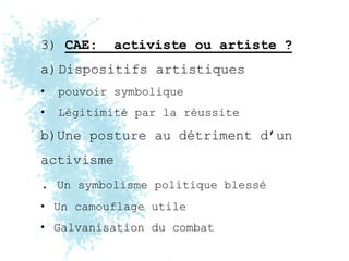 3) CAE:     activiste ou artiste ?
a)Dispositifs artistiques
•   pouvoir symbolique
•   Légitimité par la réussite

b)Une posture au détriment d’un
activisme
. Un symbolisme politique blessé
• Un camouflage utile
• Galvanisation du combat
 