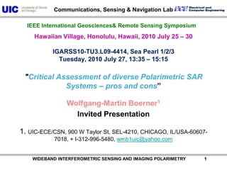           WIDEBAND INTERFEROMETRIC SENSING AND IMAGING POLARIMETRY               1 Hawaiian Village, Honolulu, Hawaii, 2010 July 25 – 30 IGARSS10-TU3.L09-4414, Sea Pearl 1/2/3 Tuesday, 2010 July 27, 13:35 – 15:15 "Critical Assessment of diverse Polarimetric SAR Systems – pros and cons”  Wolfgang-Martin Boerner1 Invited Presentation 1. UIC-ECE/CSN, 900 W Taylor St, SEL-4210, CHICAGO, IL/USA-60607-7018, + I-312-996-5480, wmb1uic@yahoo.com IEEE International Geosciences& Remote Sensing Symposium 