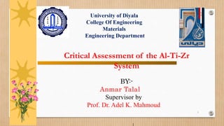 1
Critical Assessment of the Al-Ti-Zr
System
BY:-
Anmar Talal
Supervisor by
Prof. Dr. Adel K. Mahmoud
University of Diyala
College Of Engineering
Materials
Engineering Department
 