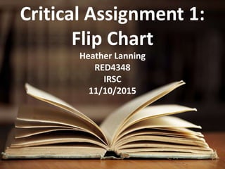 Critical Assignment 1:
Flip Chart
Heather Lanning
RED4348
IRSC
11/10/2015
 