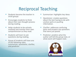 Reciprocal Teaching
 Students become the teacher in
small groups
 Encourages students to think
about their own thought process
during reading.
 Helps students to be actively
involved and monitor their own
comprehension as they read.
 Students will learn to ask
questions during reading.
 Group of students will have one
of the following roles;
summarizer, questioner, clarifier,
and predictor.
 Summarizer: highlights key ideas
 Questioner: creates questions
about the text having to do with
unclear parts or puzzling
information.
 Clarifier: addresses confusing
parts and answers any questions
that were just posed.
 Predictor: predicts what the
author will tell the group next, or
what event will happen next.
 