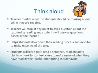 Think aloud
 Teacher models what the students should be thinking about,
while they are reading.
 Teacher will stop at any point to ask a question about the
text during reading and students will answer questions
posed by the teacher.
 Helps students slow down their reading process and monitor
to make meaning of the text.
 Students will learn to re-read a sentence, read ahead to
clarify, or look for context clues to make sense of what they
have read by the teacher monitoring this behavior.
 