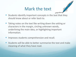 Mark the text
 Students identify important concepts in the text that they
should know about or refer back to.
 Taking notes on the text like writing down the setting or
characters in the margin, circling unknown words,
underlining the main idea, or highlighting important
information.
 Improves students comprehension and recall.
 Students will be able to better summarize the text and make
meaning of what they have read.
 