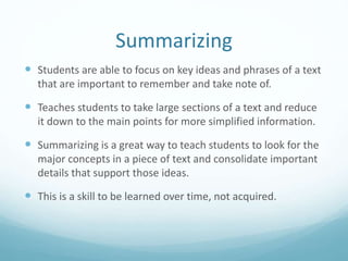 Summarizing
 Students are able to focus on key ideas and phrases of a text
that are important to remember and take note of.
 Teaches students to take large sections of a text and reduce
it down to the main points for more simplified information.
 Summarizing is a great way to teach students to look for the
major concepts in a piece of text and consolidate important
details that support those ideas.
 This is a skill to be learned over time, not acquired.
 