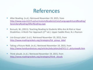 References
 After Reading. (n.d.). Retrieved November 19, 2015, from
http://www.scps.k12.fl.us/curriculum/AcademicCore/LanguageArtsandReading/
SecondaryReading/AfterReading.aspx
 Bursuck, W., (2011). Teaching Reading to Students Who Are At Risk or Have
Disabilities: A Multi-Tier Approach (2nd ed.). Upper Saddle River, N.J.:Pearson
 List-Group-Label. (n.d.). Retrieved November 19, 2015, from
http://www.readingrockets.org/strategies/list_group_label
 Taking a Picture Walk. (n.d.). Retrieved November 19, 2015, from
http://www.handsandvoices.org/articles/education/ed/V11-2_picturewalk.htm
 Think-alouds. (n.d.). Retrieved November 19, 2015, from
http://www.readingrockets.org/strategies/think_alouds
 