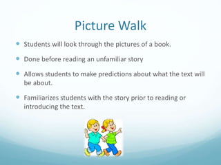 Picture Walk
 Students will look through the pictures of a book.
 Done before reading an unfamiliar story
 Allows students to make predictions about what the text will
be about.
 Familiarizes students with the story prior to reading or
introducing the text.
 