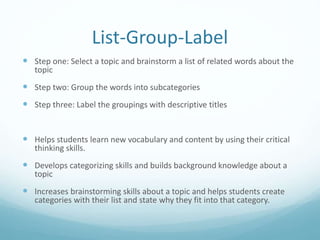 List-Group-Label
 Step one: Select a topic and brainstorm a list of related words about the
topic
 Step two: Group the words into subcategories
 Step three: Label the groupings with descriptive titles
 Helps students learn new vocabulary and content by using their critical
thinking skills.
 Develops categorizing skills and builds background knowledge about a
topic
 Increases brainstorming skills about a topic and helps students create
categories with their list and state why they fit into that category.
 
