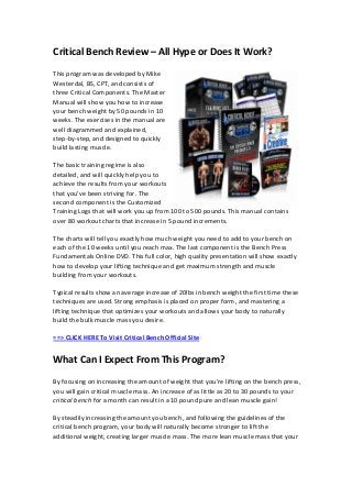 Critical Bench Review – All Hype or Does It Work?
This program was developed by Mike
Westerdal, BS, CPT, and consists of
three Critical Components. The Master
Manual will show you how to increase
your bench weight by 50 pounds in 10
weeks. The exercises in the manual are
well diagrammed and explained,
step-by-step, and designed to quickly
build lasting muscle.
The basic training regime is also
detailed, and will quickly help you to
achieve the results from your workouts
that you’ve been striving for. The
second component is the Customized
Training Logs that will work you up from 100 to 500 pounds. This manual contains
over 80 workout charts that increase in 5 pound increments.
The charts will tell you exactly how much weight you need to add to your bench on
each of the 10 weeks until you reach max. The last component is the Bench Press
Fundamentals Online DVD. This full color, high quality presentation will show exactly
how to develop your lifting technique and get maximum strength and muscle
building from your workouts.
Typical results show an average increase of 20lbs in bench weight the first time these
techniques are used. Strong emphasis is placed on proper form, and mastering a
lifting technique that optimizes your workouts and allows your body to naturally
build the bulk muscle mass you desire.
==> CLICK HERE To Visit Critical Bench Official Site
What Can I Expect From This Program?
By focusing on increasing the amount of weight that you’re lifting on the bench press,
you will gain critical muscle mass. An increase of as little as 20 to 30 pounds to your
critical bench for a month can result in a 10 pound pure and lean muscle gain!
By steadily increasing the amount you bench, and following the guidelines of the
critical bench program, your body will naturally become stronger to lift the
additional weight, creating larger muscle mass. The more lean muscle mass that your
 