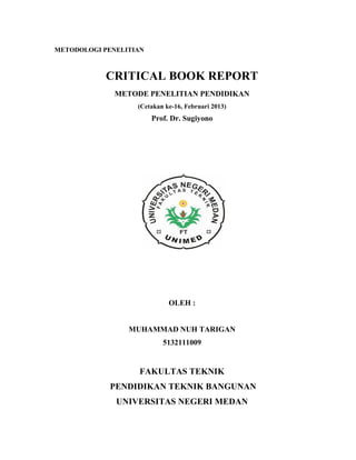 METODOLOGI PENELITIAN
CRITICAL BOOK REPORT
METODE PENELITIAN PENDIDIKAN
(Cetakan ke-16, Februari 2013)
Prof. Dr. Sugiyono
OLEH :
MUHAMMAD NUH TARIGAN
5132111009
FAKULTAS TEKNIK
PENDIDIKAN TEKNIK BANGUNAN
UNIVERSITAS NEGERI MEDAN
 