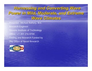 Harnessing and Converting Wave
Power in Mild, Moderate, and Extreme
           Wave Climates
Presenter: Michael Raftery, M.E.
Research Engineer
Stevens Institute of Technology
Office: +1 201 216 8704
Testing and Research Funded by
The Office of Naval Research
 