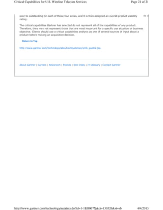 Critical Capabilities for U.S. Wireline Telecom Services                                            Page 21 of 21



    poor to outstanding for each of these four areas, and it is then assigned an overall product viability       its website,
    rating.

    The critical capabilities Gartner has selected do not represent all of the capabilities of any product.
    Therefore, they may not represent those that are most important for a specific use situation or business
    objective. Clients should use a critical capabilities analysis as one of several sources of input about a
    product before making an acquisition decision.

      Return to Top


    http://www.gartner.com/technology/about/ombudsman/omb_guide2.jsp.




    About Gartner | Careers | Newsroom | Policies | Site Index | IT Glossary | Contact Gartner




http://www.gartner.com/technology/reprints.do?id=1-1EO067X&ct=130326&st=sb                                   4/4/2013
 
