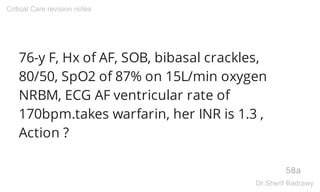 76-y F, Hx of AF, SOB, bibasal crackles,
80/50, SpO2 of 87% on 15L/min oxygen
NRBM, ECG AF ventricular rate of
170bpm.takes warfarin, her INR is 1.3 ,
Action ?
58a
Critical Care revision notes
Dr.Sherif Badrawy
 