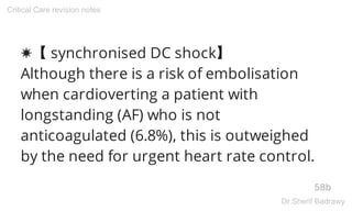 ✸【 synchronised DC shock】
Although there is a risk of embolisation
when cardioverting a patient with
longstanding (AF) who is not
anticoagulated (6.8%), this is outweighed
by the need for urgent heart rate control.
58b
Critical Care revision notes
Dr.Sherif Badrawy
 