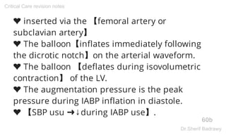 ❤ inserted via the 【femoral artery or
subclavian artery】
❤ The balloon【inflates immediately following
the dicrotic notch】on the arterial waveform.
❤ The balloon 【deflates during isovolumetric
contraction】 of the LV.
❤ The augmentation pressure is the peak
pressure during IABP inflation in diastole.
❤ 【SBP usu ➜↓during IABP use】.
60b
Critical Care revision notes
Dr.Sherif Badrawy
 