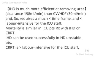 【IHD is much more efficient at removing urea】
(clearance 198ml/min) than CVVHDF (30ml/min)
and, So, requires a much < time frame, and <
labour-intensive for the ICU staff.
Mortality is similar in ICU pts Rx with IHD or
CRRT.
IHD can be used successfully in HD unstable
pts.
CRRT is > labour-intensive for the ICU staff.
63b
Critical Care revision notes
Dr.Sherif Badrawy
 