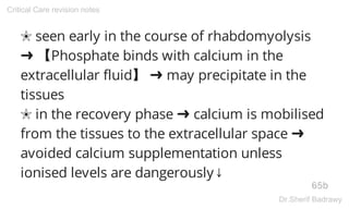 ✬ seen early in the course of rhabdomyolysis
➜ 【Phosphate binds with calcium in the
extracellular fluid】 ➜ may precipitate in the
tissues
✬ in the recovery phase ➜ calcium is mobilised
from the tissues to the extracellular space ➜
avoided calcium supplementation unless
ionised levels are dangerously↓
65b
Critical Care revision notes
Dr.Sherif Badrawy
 