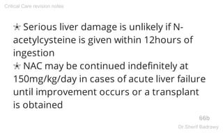 ✬ Serious liver damage is unlikely if N-
acetylcysteine is given within 12hours of
ingestion
✬ NAC may be continued indefinitely at
150mg/kg/day in cases of acute liver failure
until improvement occurs or a transplant
is obtained
66b
Critical Care revision notes
Dr.Sherif Badrawy
 