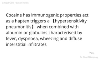 Cocaine has immunogenic properties act
as a hapten triggers a 【hypersensitivity
pneumonitis】 when combined with
albumin or globulins characterised by
fever, dyspnoea, wheezing and diffuse
interstitial infiltrates
74b
Critical Care revision notes
Dr.Sherif Badrawy
 