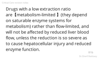 Drugs with a low extraction ratio
are【metabolism-limited 】(they depend
on saturable enzyme systems for
metabolism) rather than flow-limited, and
will not be affected by reduced liver blood
flow, unless the reduction is so severe as
to cause hepatocellular injury and reduced
enzyme function.
81b
Critical Care revision notes
Dr.Sherif Badrawy
 