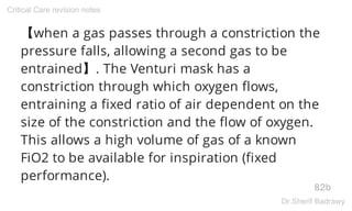 【when a gas passes through a constriction the
pressure falls, allowing a second gas to be
entrained】. The Venturi mask has a
constriction through which oxygen flows,
entraining a fixed ratio of air dependent on the
size of the constriction and the flow of oxygen.
This allows a high volume of gas of a known
FiO2 to be available for inspiration (fixed
performance).
82b
Critical Care revision notes
Dr.Sherif Badrawy
 