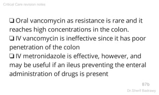 ❏ Oral vancomycin as resistance is rare and it
reaches high concentrations in the colon.
❏ IV vancomycin is ineffective since it has poor
penetration of the colon
❏ IV metronidazole is effective, however, and
may be useful if an ileus preventing the enteral
administration of drugs is present
87b
Critical Care revision notes
Dr.Sherif Badrawy
 