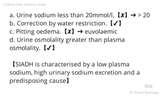 a. Urine sodium less than 20mmol/l.【✘】➜ > 20
b. Correction by water restriction.【✔】
c. Pitting oedema.【✘】➜ euvolaemic
d. Urine osmolality greater than plasma
osmolality.【✔】
【SIADH is characterised by a low plasma
sodium, high urinary sodium excretion and a
predisposing cause】
92b
Critical Care revision notes
Dr.Sherif Badrawy
 