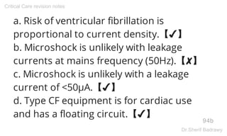 a. Risk of ventricular fibrillation is
proportional to current density.【✔】
b. Microshock is unlikely with leakage
currents at mains frequency (50Hz).【✘】
c. Microshock is unlikely with a leakage
current of <50μA.【✔】
d. Type CF equipment is for cardiac use
and has a floating circuit.【✔】
94b
Critical Care revision notes
Dr.Sherif Badrawy
 