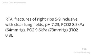 RTA, fractures of right ribs 5-9 inclusive,
with clear lung fields, pH 7.23, PCO2 8.5kPa
(64mmHg), PO2 9.6kPa (73mmHg) (FiO2
0.8).
96a
Critical Care revision notes
Dr.Sherif Badrawy
 