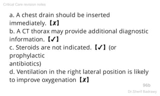 a. A chest drain should be inserted
immediately.【✘】
b. A CT thorax may provide additional diagnostic
information.【✔】
c. Steroids are not indicated.【✔】(or
prophylactic
antibiotics)
d. Ventilation in the right lateral position is likely
to improve oxygenation【✘】
96b
Critical Care revision notes
Dr.Sherif Badrawy
 