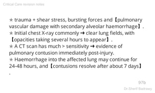 ✯ trauma + shear stress, bursting forces and【pulmonary
vascular damage with secondary alveolar haemorrhage】.
✯ Initial chest X-ray commonly ➜ clear lung fields, with
【opacities taking several hours to appear】.
✯ A CT scan has much > sensitivity ➜ evidence of
pulmonary contusion immediately post-injury.
✯ Haemorrhage into the affected lung may continue for
24-48 hours, and【contusions resolve after about 7 days】
.
97b
Critical Care revision notes
Dr.Sherif Badrawy
 