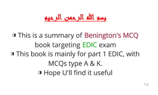 ‫اﻟﺮﺣﻴﻢ‬ ‫اﻟﺮﺣﻤﻦ‬ ‫ﷲ‬ ‫ﺑﺴﻢ‬
◨ This is a summary of Benington's MCQ
book targeting EDIC exam
◨ This book is mainly for part 1 EDIC, with
MCQs type A & K.
◨ Hope U'll find it useful
1a
 