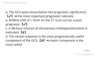 a. The GCS post-resuscitation has prognostic significance.
【✔】➜ the most important prognostic indicator.
b. Midline shift of > 5mm on the CT scan carries a poor
prognosis.【✔】
c. A 48-hour infusion of intravenous methylprednisolone is
indicated.【✘】
d. The verbal response is the most prognostically useful
component of the GCS.【✘】➜ motor component is the
most useful
100b
Critical Care revision notes
Dr.Sherif Badrawy
 