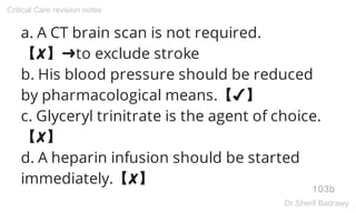a. A CT brain scan is not required.
【✘】➜to exclude stroke
b. His blood pressure should be reduced
by pharmacological means.【✔】
c. Glyceryl trinitrate is the agent of choice.
【✘】
d. A heparin infusion should be started
immediately.【✘】
103b
Critical Care revision notes
Dr.Sherif Badrawy
 