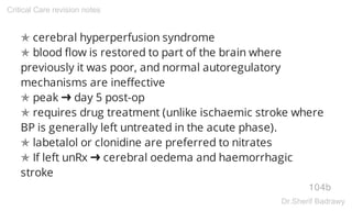 ✯ cerebral hyperperfusion syndrome
✯ blood flow is restored to part of the brain where
previously it was poor, and normal autoregulatory
mechanisms are ineffective
✯ peak ➜ day 5 post-op
✯ requires drug treatment (unlike ischaemic stroke where
BP is generally left untreated in the acute phase).
✯ labetalol or clonidine are preferred to nitrates
✯ If left unRx ➜ cerebral oedema and haemorrhagic
stroke
104b
Critical Care revision notes
Dr.Sherif Badrawy
 