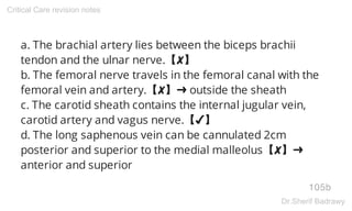 a. The brachial artery lies between the biceps brachii
tendon and the ulnar nerve.【✘】
b. The femoral nerve travels in the femoral canal with the
femoral vein and artery.【✘】➜ outside the sheath
c. The carotid sheath contains the internal jugular vein,
carotid artery and vagus nerve.【✔】
d. The long saphenous vein can be cannulated 2cm
posterior and superior to the medial malleolus【✘】➜
anterior and superior
105b
Critical Care revision notes
Dr.Sherif Badrawy
 