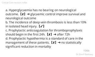 a. Hyperglycaemia has no bearing on neurological
outcome.【✘】➜ glycaemic control improve survival and
neurological outcome
b. The incidence of deep vein thrombosis is less than 10%
in isolated head injury.【✔】
c. Prophylactic anticoagulation for thromboprophylaxis
should begin in the first 24h.【✘】➜ after 72h
d. Prophylactic hypothermia is a standard of care in the
management of these patients.【✘】➜ no statistically
significant reduction in mortality
106b
Critical Care revision notes
Dr.Sherif Badrawy
 