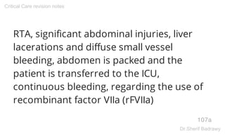RTA, significant abdominal injuries, liver
lacerations and diffuse small vessel
bleeding, abdomen is packed and the
patient is transferred to the ICU,
continuous bleeding, regarding the use of
recombinant factor VIIa (rFVIIa)
107a
Critical Care revision notes
Dr.Sherif Badrawy
 