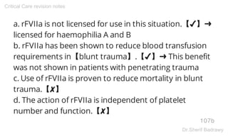 a. rFVIIa is not licensed for use in this situation.【✔】➜
licensed for haemophilia A and B
b. rFVIIa has been shown to reduce blood transfusion
requirements in【blunt trauma】.【✔】➜ This benefit
was not shown in patients with penetrating trauma
c. Use of rFVIIa is proven to reduce mortality in blunt
trauma.【✘】
d. The action of rFVIIa is independent of platelet
number and function.【✘】
107b
Critical Care revision notes
Dr.Sherif Badrawy
 