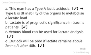 a. This man has a Type A lactic acidosis.【✔】➜
Type B is dt inability of the organs to metabolise
a lactate load
b. Lactate is of prognostic significance in trauma
patients.【✔】
c. Venous blood can be used for lactate analysis.
【✔】
d. Outlook will be poor if lactate remains above
2mmol/L after 48h.【✔】
108b
Critical Care revision notes
Dr.Sherif Badrawy
 