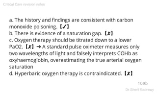 a. The history and findings are consistent with carbon
monoxide poisoning.【✔】
b. There is evidence of a saturation gap.【✘】
c. Oxygen therapy should be titrated down to a lower
PaO2.【✘】➜ A standard pulse oximeter measures only
two wavelengths of light and falsely interprets COHb as
oxyhaemoglobin, overestimating the true arterial oxygen
saturation
d. Hyperbaric oxygen therapy is contraindicated.【✘】
109b
Critical Care revision notes
Dr.Sherif Badrawy
 