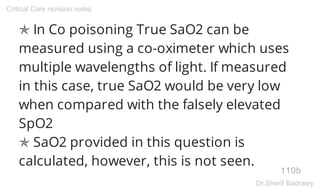 ✯ In Co poisoning True SaO2 can be
measured using a co-oximeter which uses
multiple wavelengths of light. If measured
in this case, true SaO2 would be very low
when compared with the falsely elevated
SpO2
✯ SaO2 provided in this question is
calculated, however, this is not seen.
110b
Critical Care revision notes
Dr.Sherif Badrawy
 