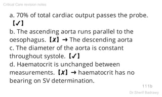 a. 70% of total cardiac output passes the probe.
【✔】
b. The ascending aorta runs parallel to the
oesophagus.【✘】➜ The descending aorta
c. The diameter of the aorta is constant
throughout systole.【✔】
d. Haematocrit is unchanged between
measurements.【✘】➜ haematocrit has no
bearing on SV determination.
111b
Critical Care revision notes
Dr.Sherif Badrawy
 