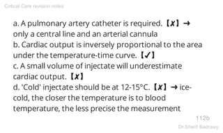 a. A pulmonary artery catheter is required.【✘】➜
only a central line and an arterial cannula
b. Cardiac output is inversely proportional to the area
under the temperature-time curve.【✔】
c. A small volume of injectate will underestimate
cardiac output.【✘】
d. 'Cold' injectate should be at 12-15°C.【✘】➜ ice-
cold, the closer the temperature is to blood
temperature, the less precise the measurement
112b
Critical Care revision notes
Dr.Sherif Badrawy
 