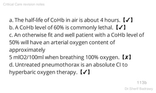 a. The half-life of CoHb in air is about 4 hours.【✔】
b. A CoHb level of 60% is commonly lethal.【✔】
c. An otherwise fit and well patient with a CoHb level of
50% will have an arterial oxygen content of
approximately
5 mlO2/100ml when breathing 100% oxygen.【✘】
d. Untreated pneumothorax is an absolute CI to
hyperbaric oxygen therapy.【✔】
113b
Critical Care revision notes
Dr.Sherif Badrawy
 