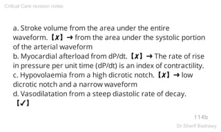 a. Stroke volume from the area under the entire
waveform.【✘】➜ from the area under the systolic portion
of the arterial waveform
b. Myocardial afterload from dP/dt.【✘】➜ The rate of rise
in pressure per unit time (dP/dt) is an index of contractility.
c. Hypovolaemia from a high dicrotic notch.【✘】➜ low
dicrotic notch and a narrow waveform
d. Vasodilatation from a steep diastolic rate of decay.
【✔】
114b
Critical Care revision notes
Dr.Sherif Badrawy
 