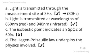 a. Light is transmitted through the
measurement site at 3Hz.【✘】➜ (30Hz)
b. Light is transmitted at wavelengths of
660nm (red) and 940nm (infrared).【✔】
c. The isobestic point indicates an SpO2 of
50%.【✘】
d. The Hagen-Poiseuille law underpins the
physics involved.【✘】
115b
Critical Care revision notes
Dr.Sherif Badrawy
 