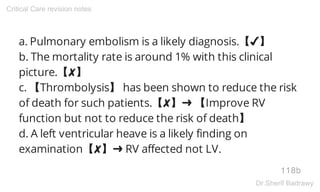 a. Pulmonary embolism is a likely diagnosis.【✔】
b. The mortality rate is around 1% with this clinical
picture.【✘】
c. 【Thrombolysis】 has been shown to reduce the risk
of death for such patients.【✘】➜ 【Improve RV
function but not to reduce the risk of death】
d. A left ventricular heave is a likely finding on
examination【✘】➜ RV affected not LV.
118b
Critical Care revision notes
Dr.Sherif Badrawy
 